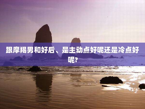 跟摩羯男和好后、是主动点好呢还是冷点好呢?