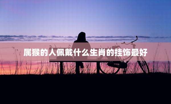属猴的人佩戴什么生肖的挂饰最好