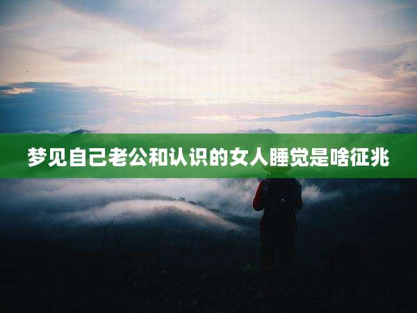 梦见自己老公和认识的女人睡觉是啥征兆