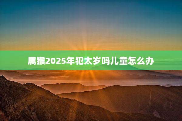 属猴2025年犯太岁吗儿童怎么办