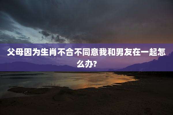 父母因为生肖不合不同意我和男友在一起怎么办?