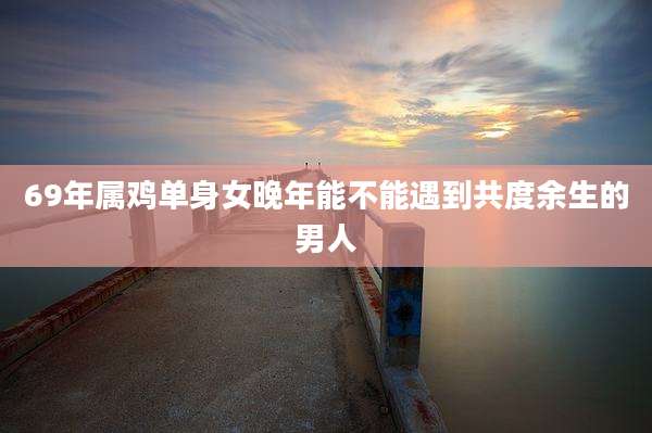 69年属鸡单身女晚年能不能遇到共度余生的男人