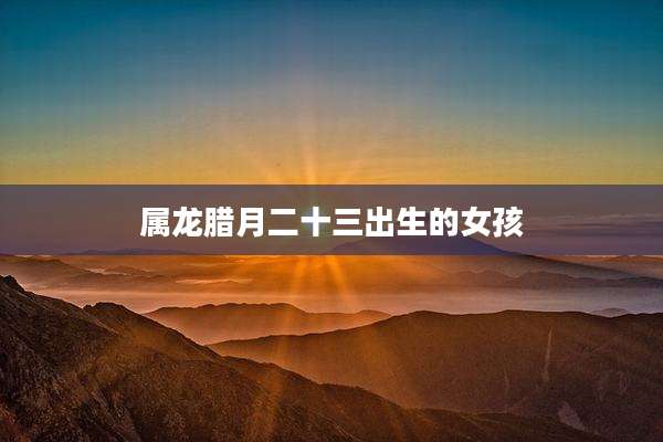 属龙腊月二十三出生的女孩