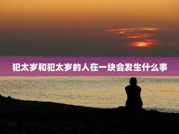 犯太岁和犯太岁的人在一块会发生什么事