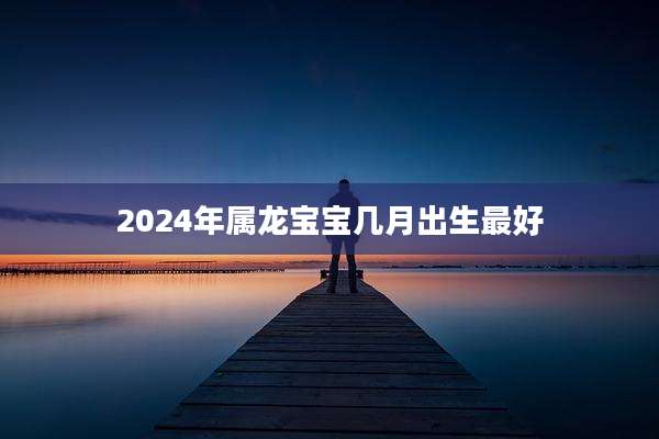 2024年属龙宝宝几月出生最好