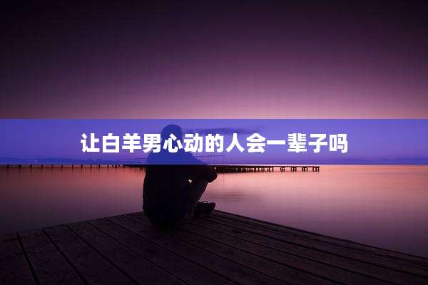 让白羊男心动的人会一辈子吗