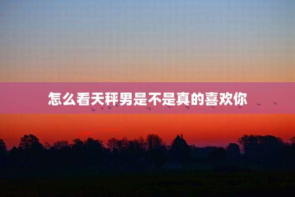 怎么看天秤男是不是真的喜欢你