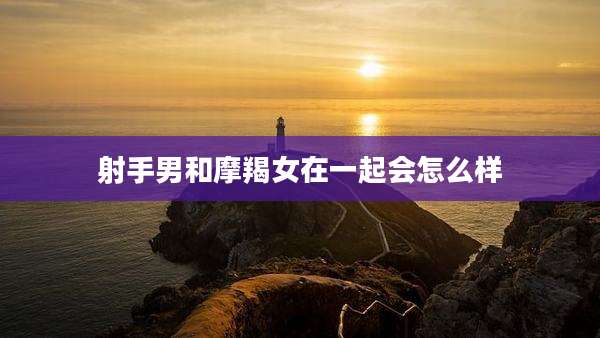 射手男和摩羯女在一起会怎么样