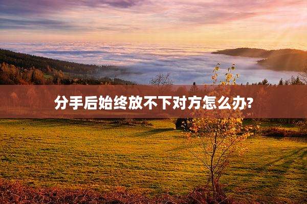 分手后始终放不下对方怎么办?