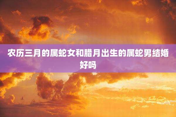 农历三月的属蛇女和腊月出生的属蛇男结婚好吗