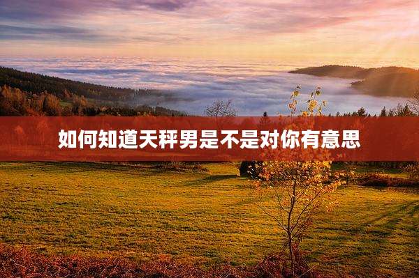 如何知道天秤男是不是对你有意思