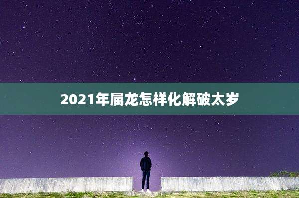 2021年属龙怎样化解破太岁