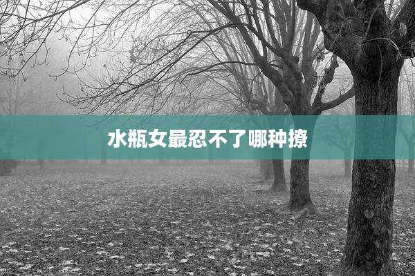 水瓶女最忍不了哪种撩