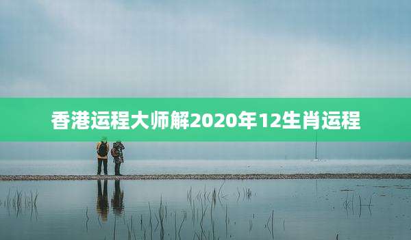 香港运程大师解2020年12生肖运程