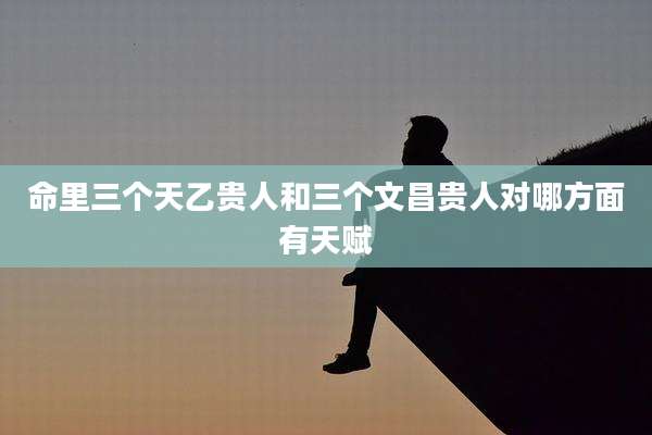 命里三个天乙贵人和三个文昌贵人对哪方面有天赋