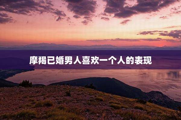 摩羯已婚男人喜欢一个人的表现