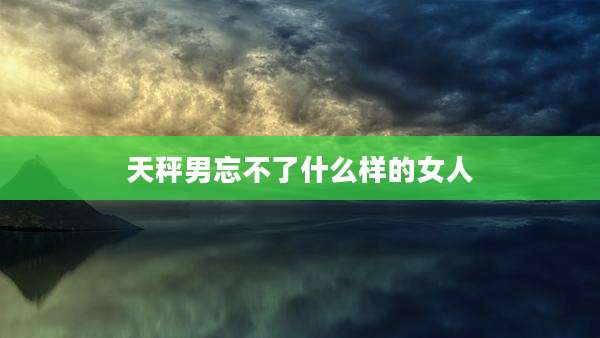 天秤男忘不了什么样的女人