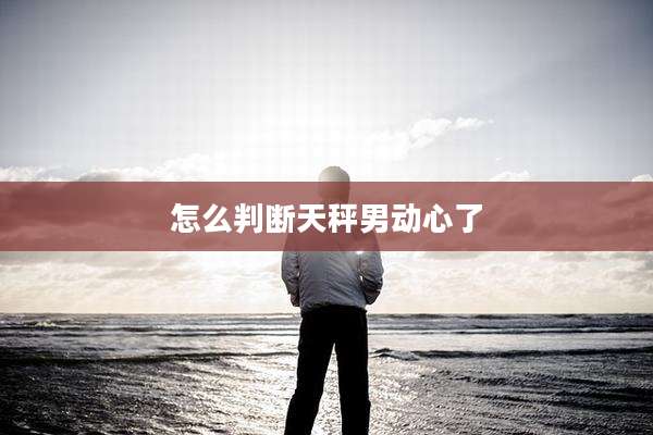 怎么判断天秤男动心了
