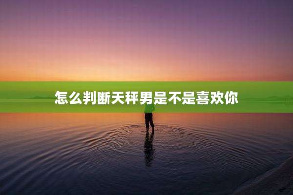 怎么判断天秤男是不是喜欢你