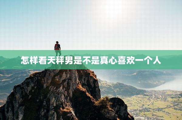 怎样看天秤男是不是真心喜欢一个人