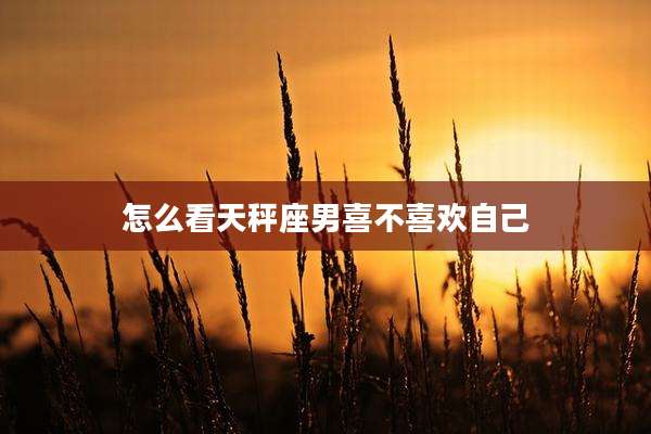 怎么看天秤座男喜不喜欢自己
