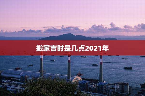 搬家吉时是几点2021年