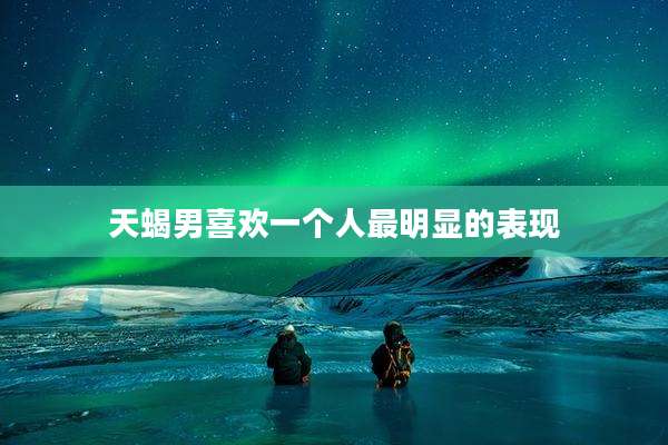 天蝎男喜欢一个人最明显的表现