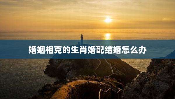 婚姻相克的生肖婚配结婚怎么办
