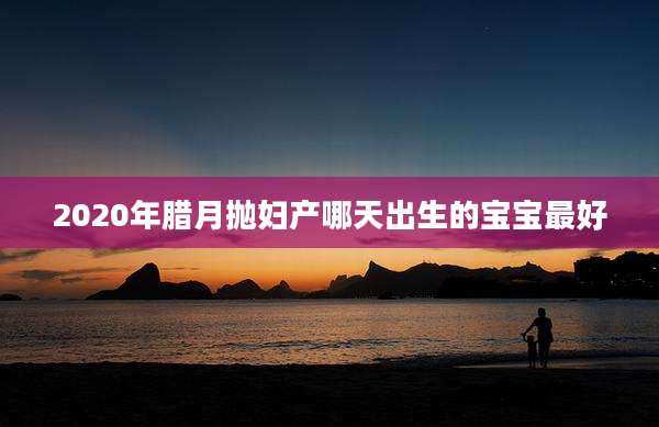 2020年腊月抛妇产哪天出生的宝宝最好