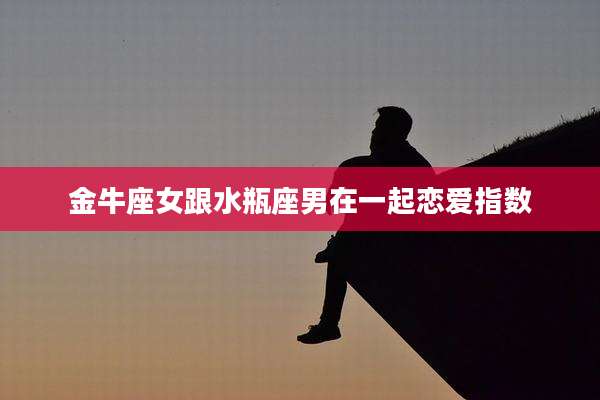 金牛座女跟水瓶座男在一起恋爱指数