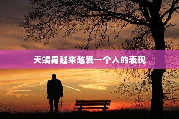 天蝎男越来越爱一个人的表现