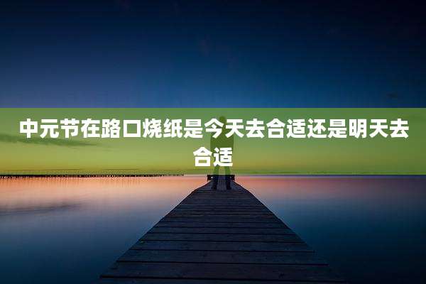 中元节在路口烧纸是今天去合适还是明天去合适