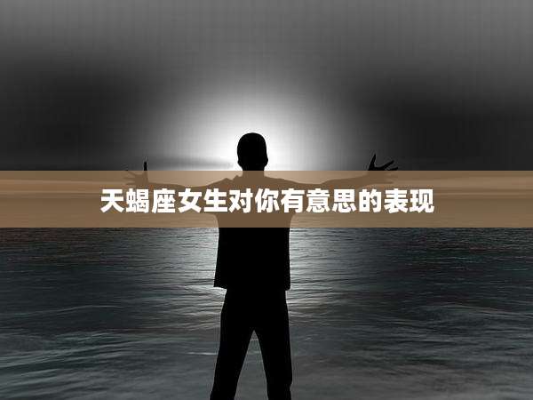 天蝎座女生对你有意思的表现