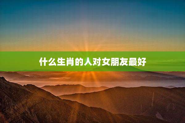 什么生肖的人对女朋友最好