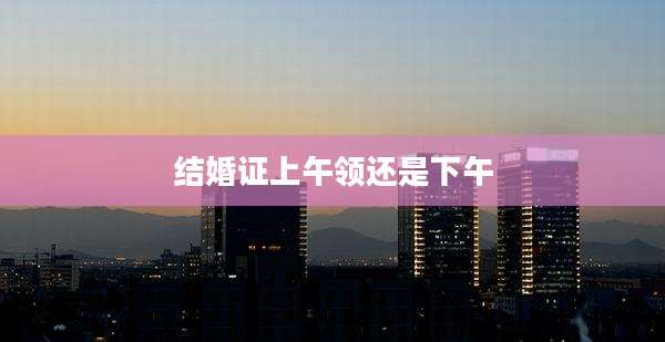 结婚证上午领还是下午