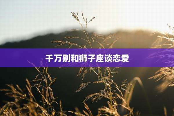 千万别和狮子座谈恋爱