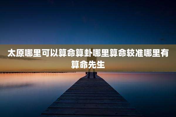 太原哪里可以算命算卦哪里算命较准哪里有算命先生