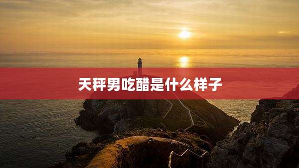 天秤男吃醋是什么样子
