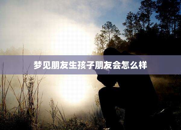梦见朋友生孩子朋友会怎么样