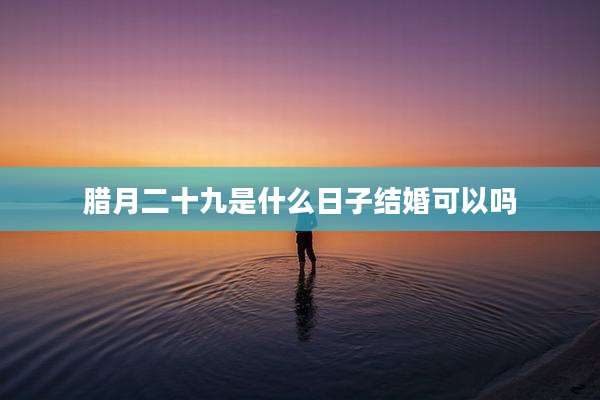 腊月二十九是什么日子结婚可以吗