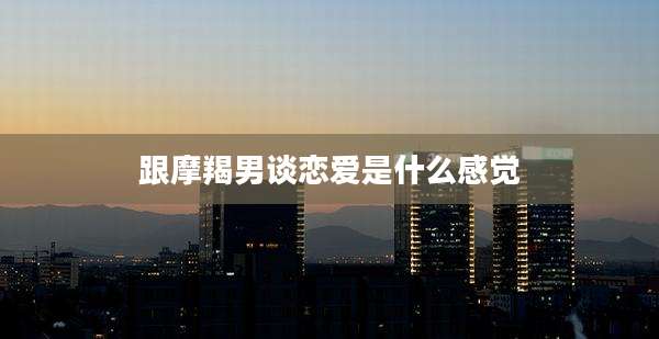 跟摩羯男谈恋爱是什么感觉