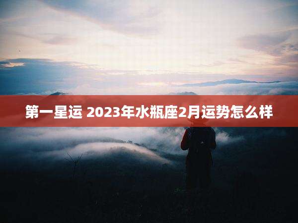 第一星运 2023年水瓶座2月运势怎么样