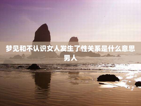 梦见和不认识女人发生了性关系是什么意思男人