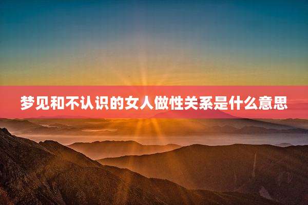 梦见和不认识的女人做性关系是什么意思