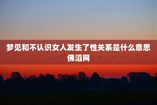 梦见和不认识女人发生了性关系是什么意思佛滔网