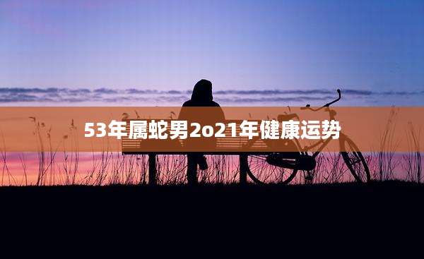 53年属蛇男2o21年健康运势