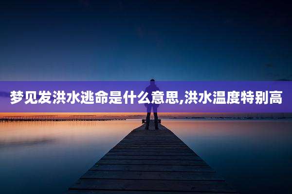 梦见发洪水逃命是什么意思,洪水温度特别高