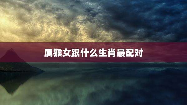 属猴女跟什么生肖最配对