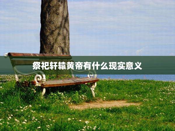 祭祀轩辕黄帝有什么现实意义