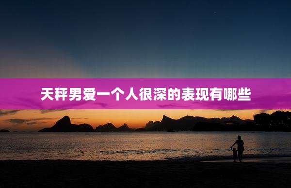 天秤男爱一个人很深的表现有哪些